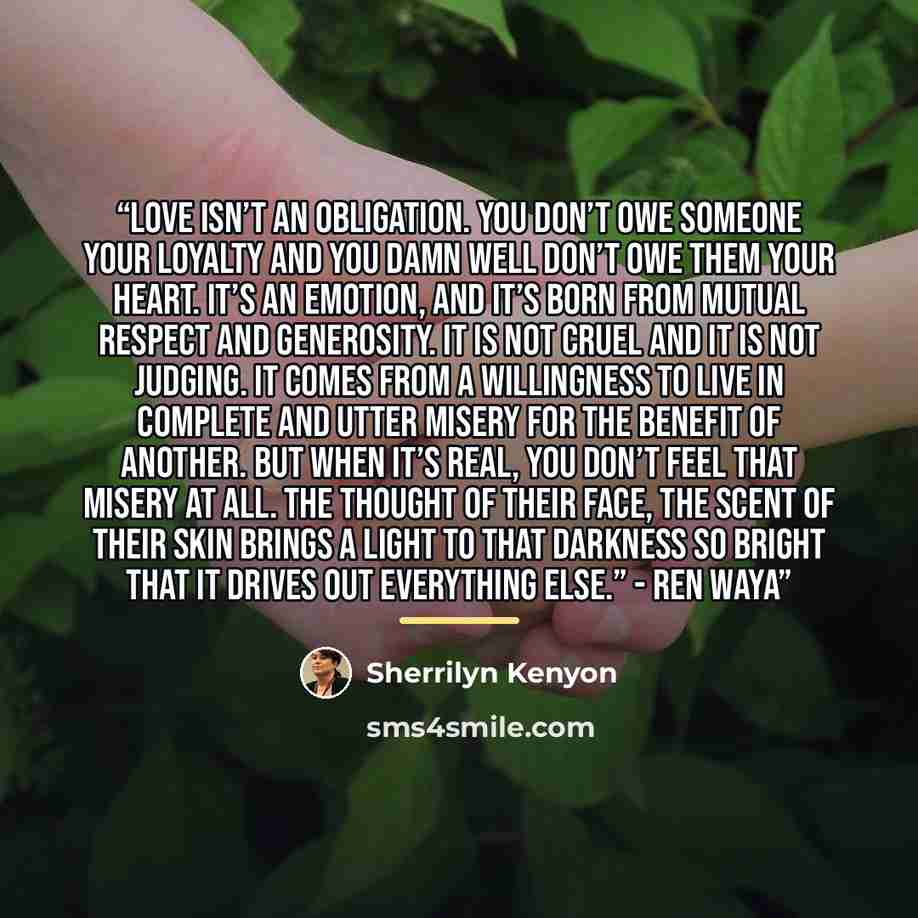 “Love isn’t an obligation. You don’t owe someone your loyalty and you damn well don’t owe them your heart. It’s an emotion, and it’s born from mutual respect and generosity. It is not cruel and it is not judging. It comes from a willingness to live in complete and utter misery for the benefit of…” quote by Sherrilyn Kenyon