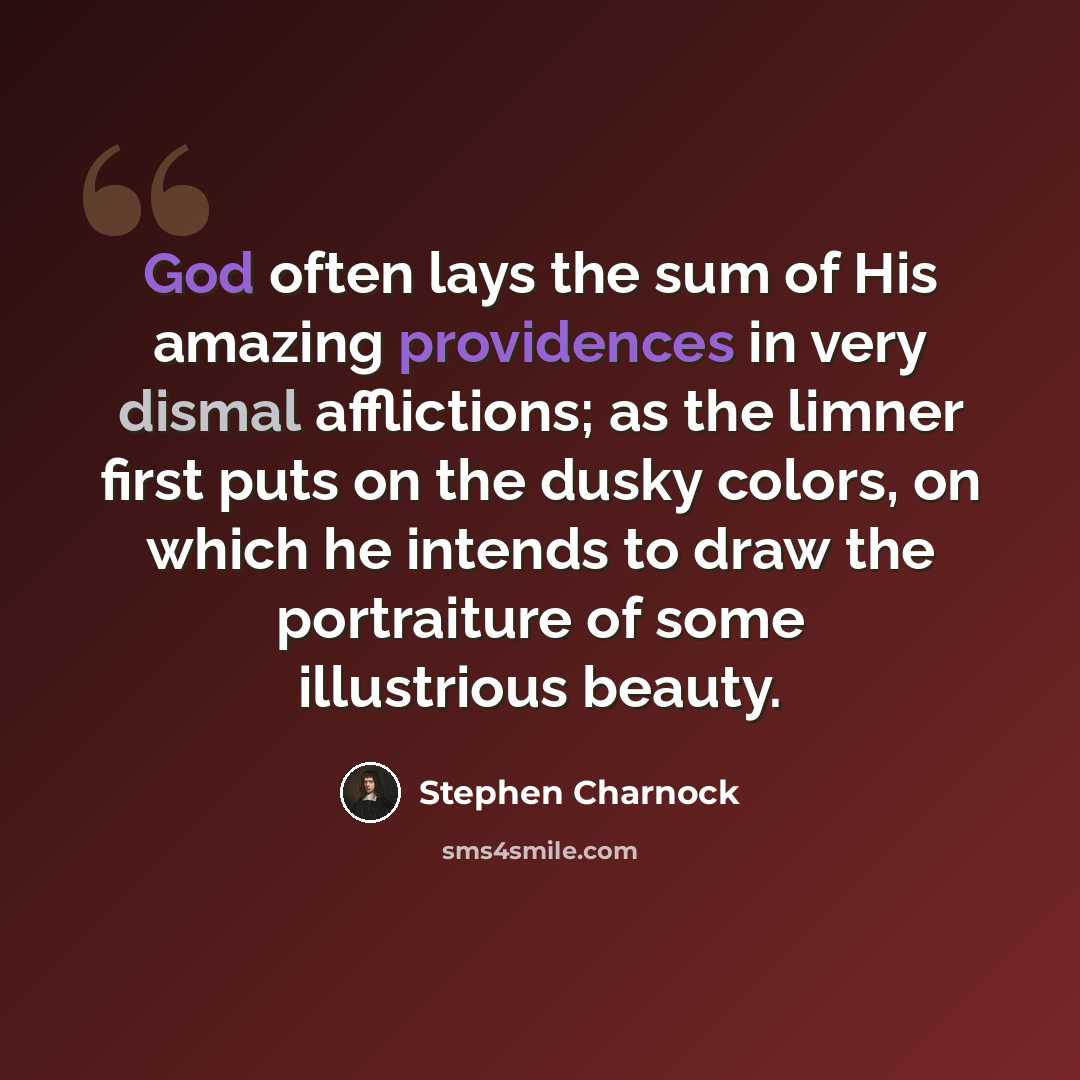 “God often lays the sum of His amazing providences in very dismal afflictions; as the limner first puts on the dusky colors, on which he intends to draw the portraiture of some illustrious beauty.” quote by Stephen Charnock