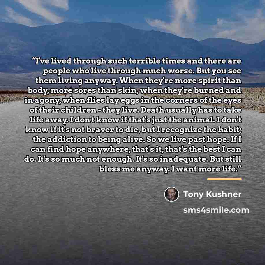 “I've lived through such terrible times and there are people who live through much worse. But you see them living anyway. When they're more spirit than body, more sores than skin, when they're burned and in agony, when flies lay eggs in the corners of the eyes of their children - they live. Death…” quote by Tony Kushner