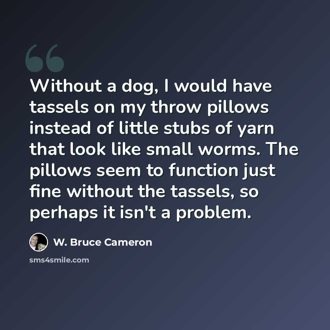 “Without a dog, I would have tassels on my throw pillows instead of little stubs of yarn that look like small worms. The pillows seem to function just fine without the tassels, so perhaps it isn't a problem.” quote by W. Bruce Cameron