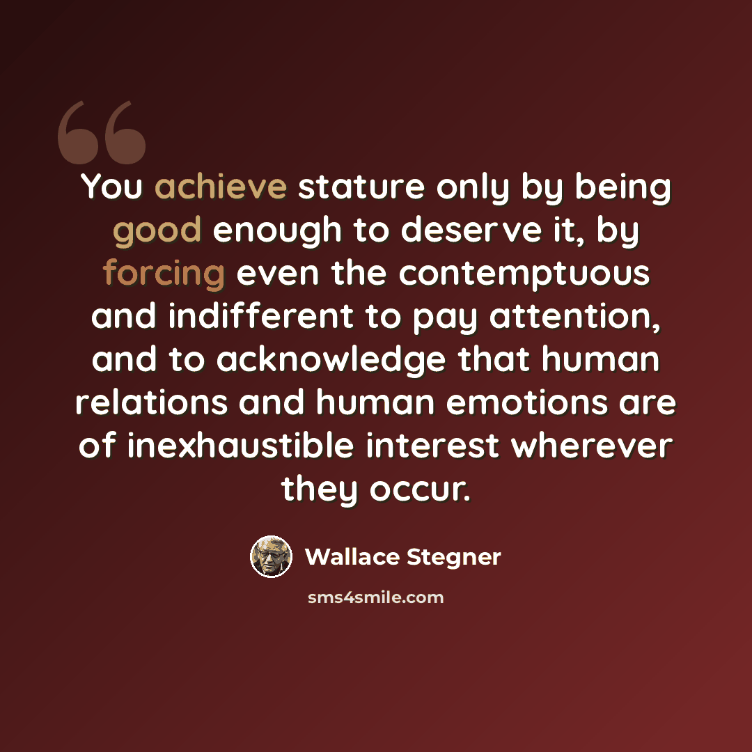 “You achieve stature only by being good enough to deserve it, by forcing even the contemptuous and indifferent to pay attention, and to acknowledge that human relations and human emotions are of inexhaustible interest wherever they occur.” quote by Wallace Stegner