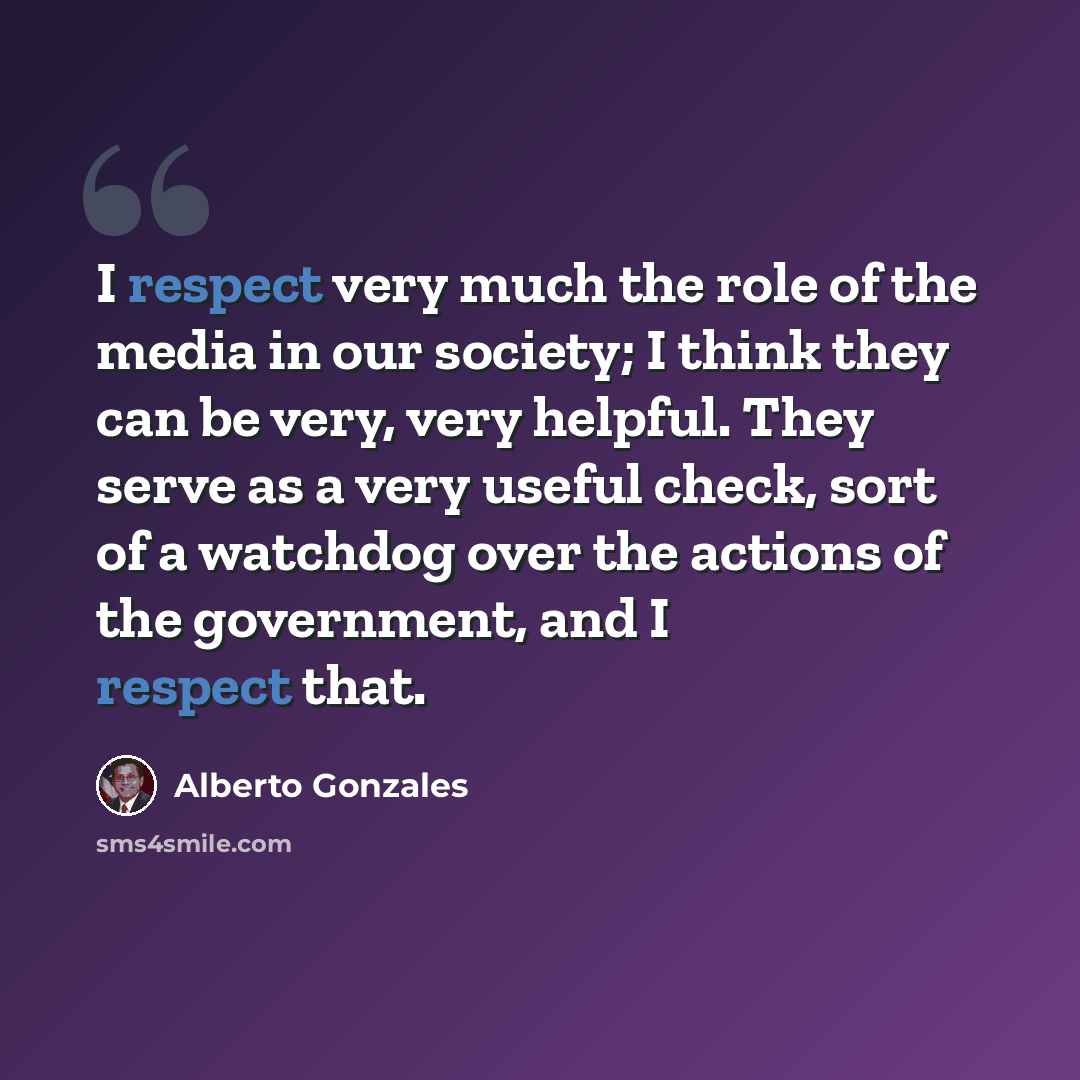 “I respect very much the role of the media in our society; I think they can be very, very helpful. They serve as a very useful check, sort of a watchdog over the actions of the government, and I respect that.” quote by Alberto Gonzales