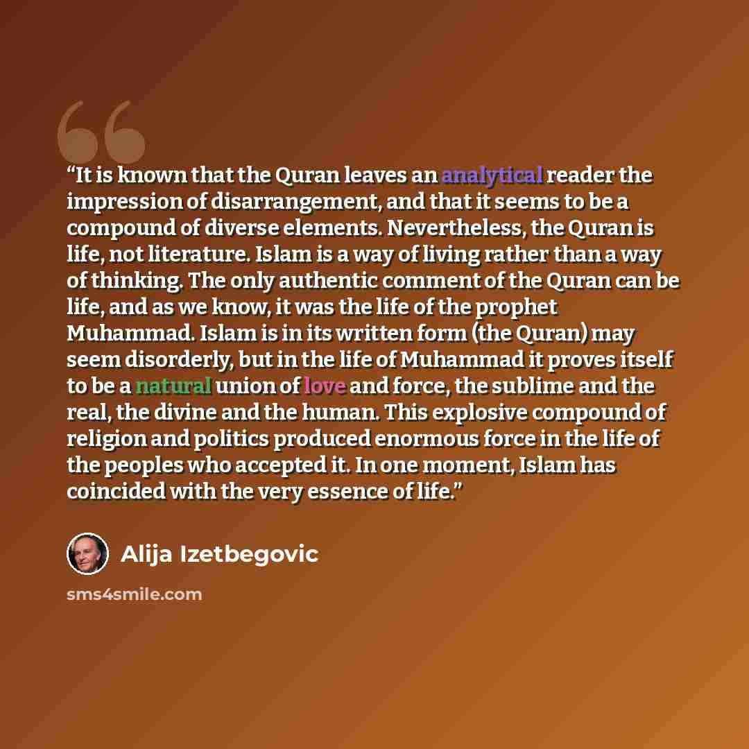 “It is known that the Quran leaves an analytical reader the impression of disarrangement, and that it seems to be a compound of diverse elements. Nevertheless, the Quran is life, not literature. Islam is a way of living rather than a way of thinking. The only authentic comment of the Quran can be…” quote by Alija Izetbegović
