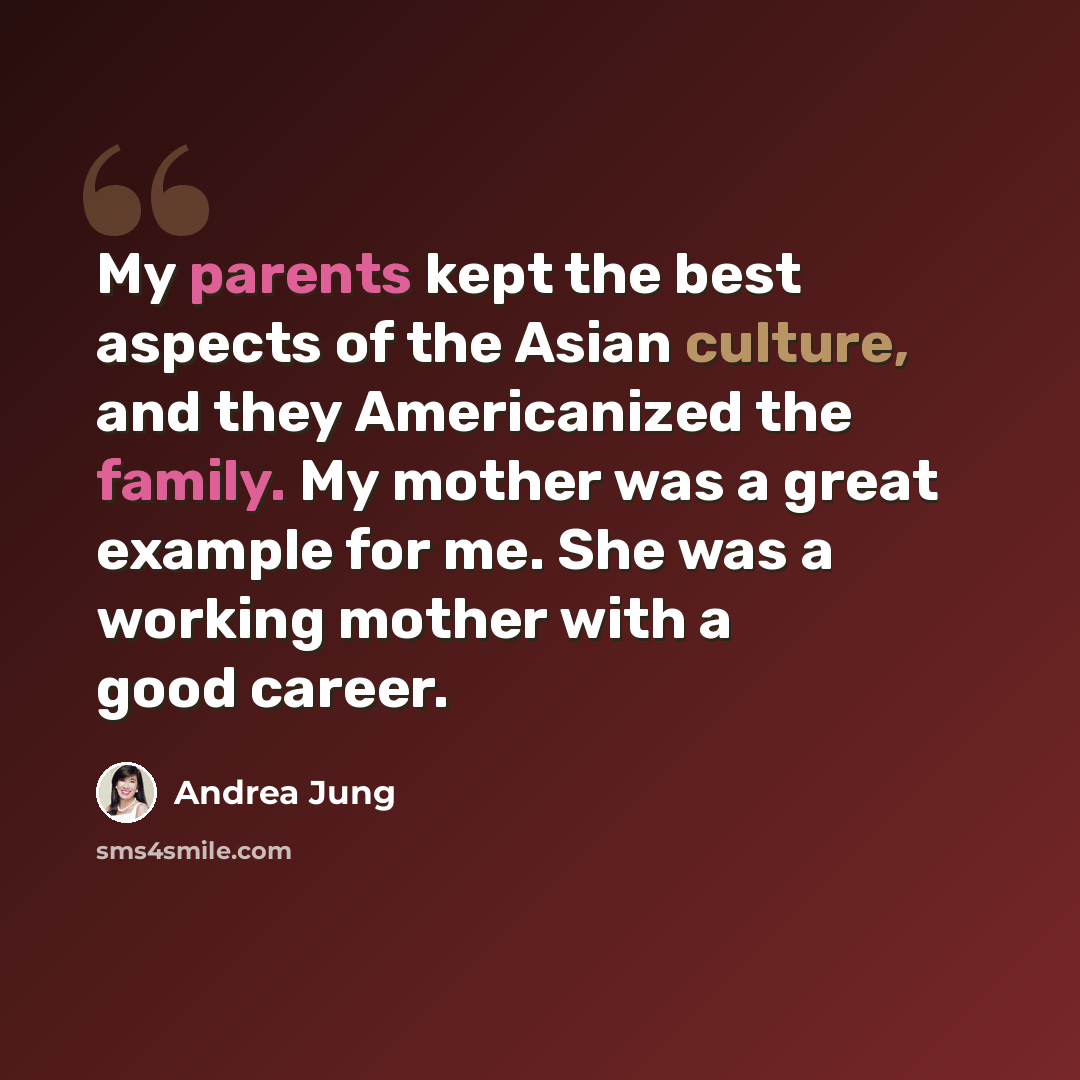 “My parents kept the best aspects of the Asian culture, and they Americanized the family. My mother was a great example for me. She was a working mother with a good career.” quote by Andrea Jung