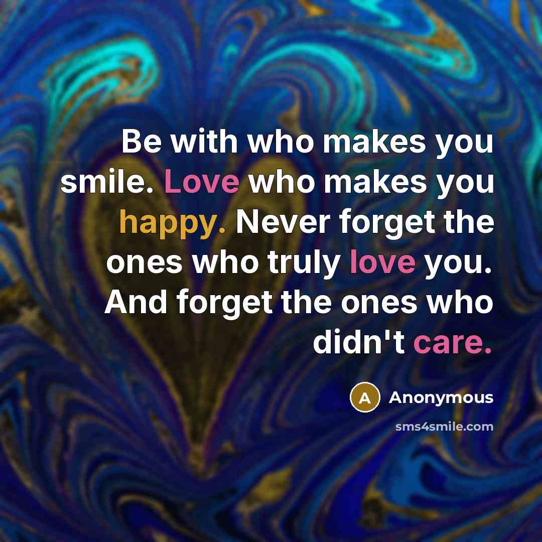 “Be with who makes you smile. Love who makes you happy. Never forget the ones who truly love you. And forget the ones who didn't care.” quote by Anonymous