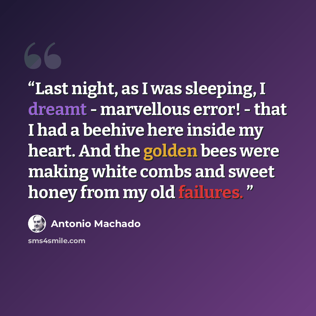 “Last night, as I was sleeping, I dreamt - marvellous error! - that I had a beehive here inside my heart. And the golden bees were making white combs and sweet honey from my old failures.” quote by Antonio Machado
