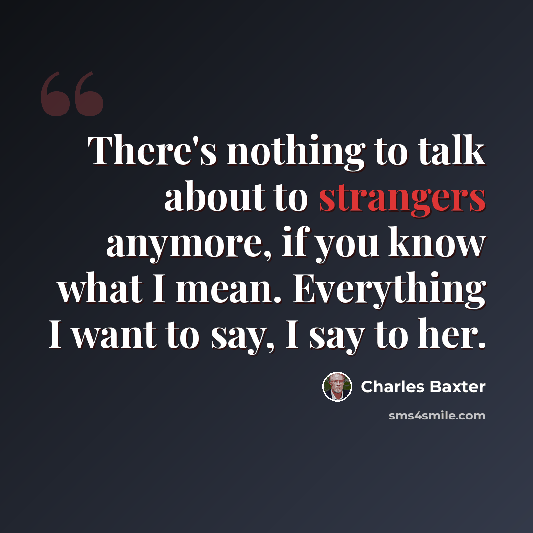 “There's nothing to talk about to strangers anymore, if you know what I mean. Everything I want to say, I say to her.” quote by Charles Baxter