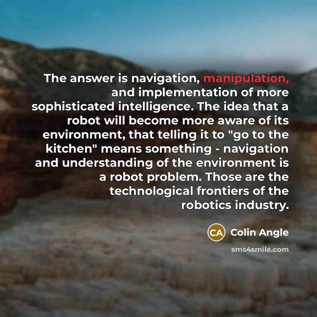 “The answer is navigation, manipulation, and implementation of more sophisticated intelligence. The idea that a robot will become more aware of its environment, that telling it to "go to the kitchen" means something - navigation and understanding of the environment is a robot problem. Those are the…” quote by Colin Angle