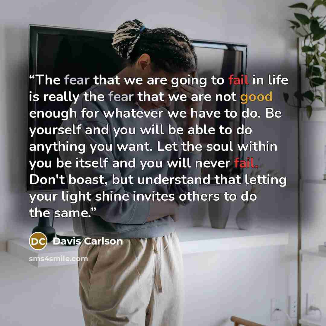 “The fear that we are going to fail in life is really the fear that we are not good enough for whatever we have to do. Be yourself and you will be able to do anything you want. Let the soul within you be itself and you will never fail. Don't boast, but understand that letting your light shine…” quote by Davis Carlson