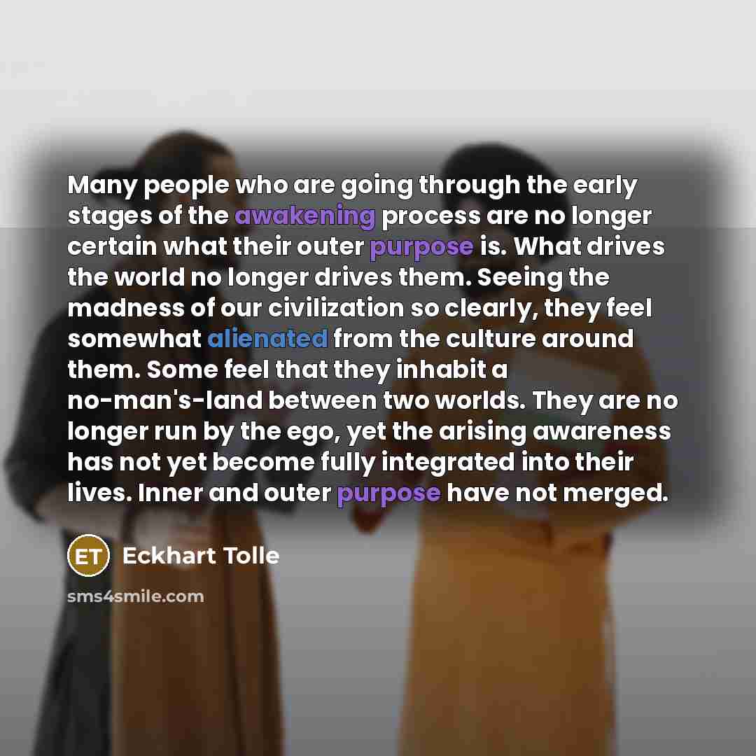 “Many people who are going through the early stages of the awakening process are no longer certain what their outer purpose is. What drives the world no longer drives them. Seeing the madness of our civilization so clearly, they feel somewhat alienated from the culture around them. Some feel that…” quote by Eckhart Tolle