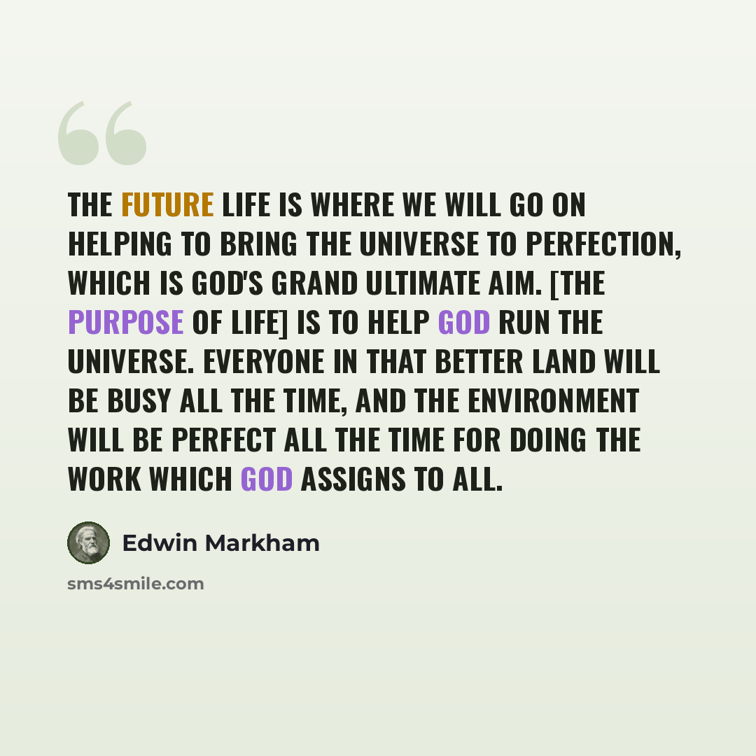 “The future life is where we will go on helping to bring the universe to perfection, which is God's grand ultimate aim. [The purpose of life] is to help God run the universe. Everyone in that better land will be busy all the time, and the environment will be perfect all the time for doing the work…” quote by Edwin Markham