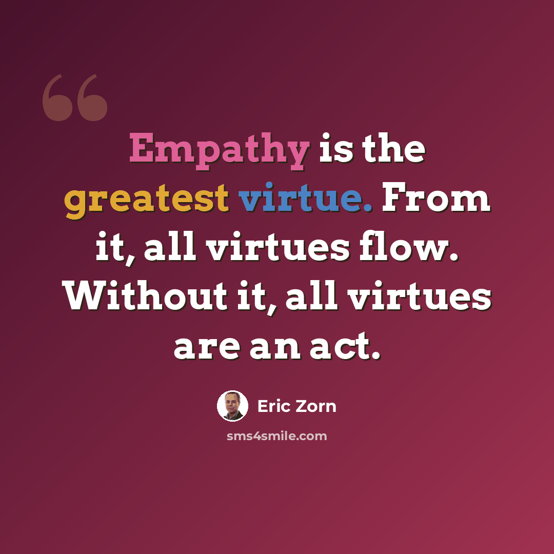 “Empathy is the greatest virtue. From it, all virtues flow. Without it, all virtues are an act.” quote by Eric Zorn