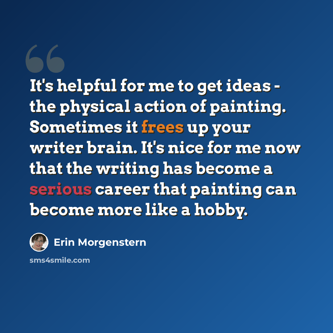 “It's helpful for me to get ideas - the physical action of painting. Sometimes it frees up your writer brain. It's nice for me now that the writing has become a serious career that painting can become more like a hobby.” quote by Erin Morgenstern
