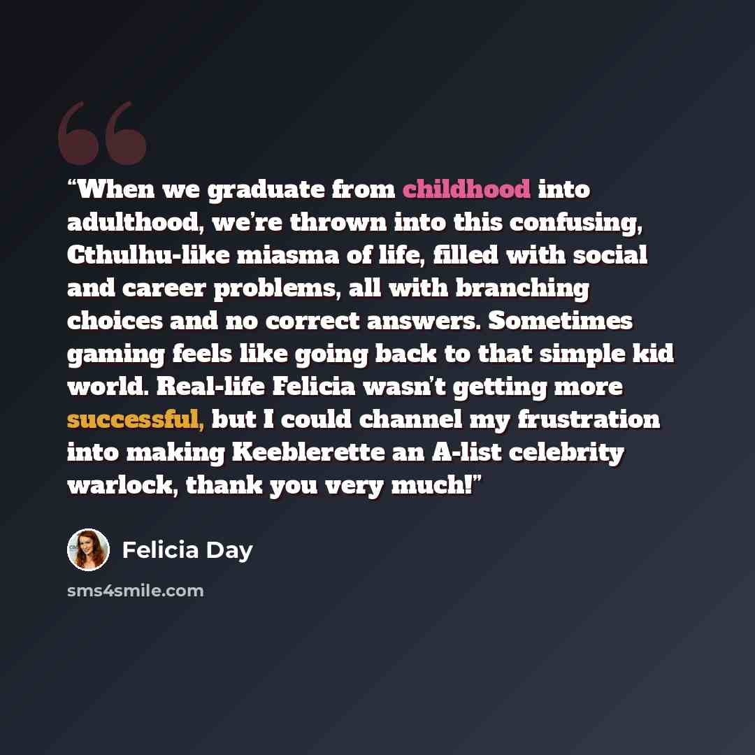 “When we graduate from childhood into adulthood, we’re thrown into this confusing, Cthulhu-like miasma of life, filled with social and career problems, all with branching choices and no correct answers. Sometimes gaming feels like going back to that simple kid world. Real-life Felicia wasn’t…” quote by Felicia Day