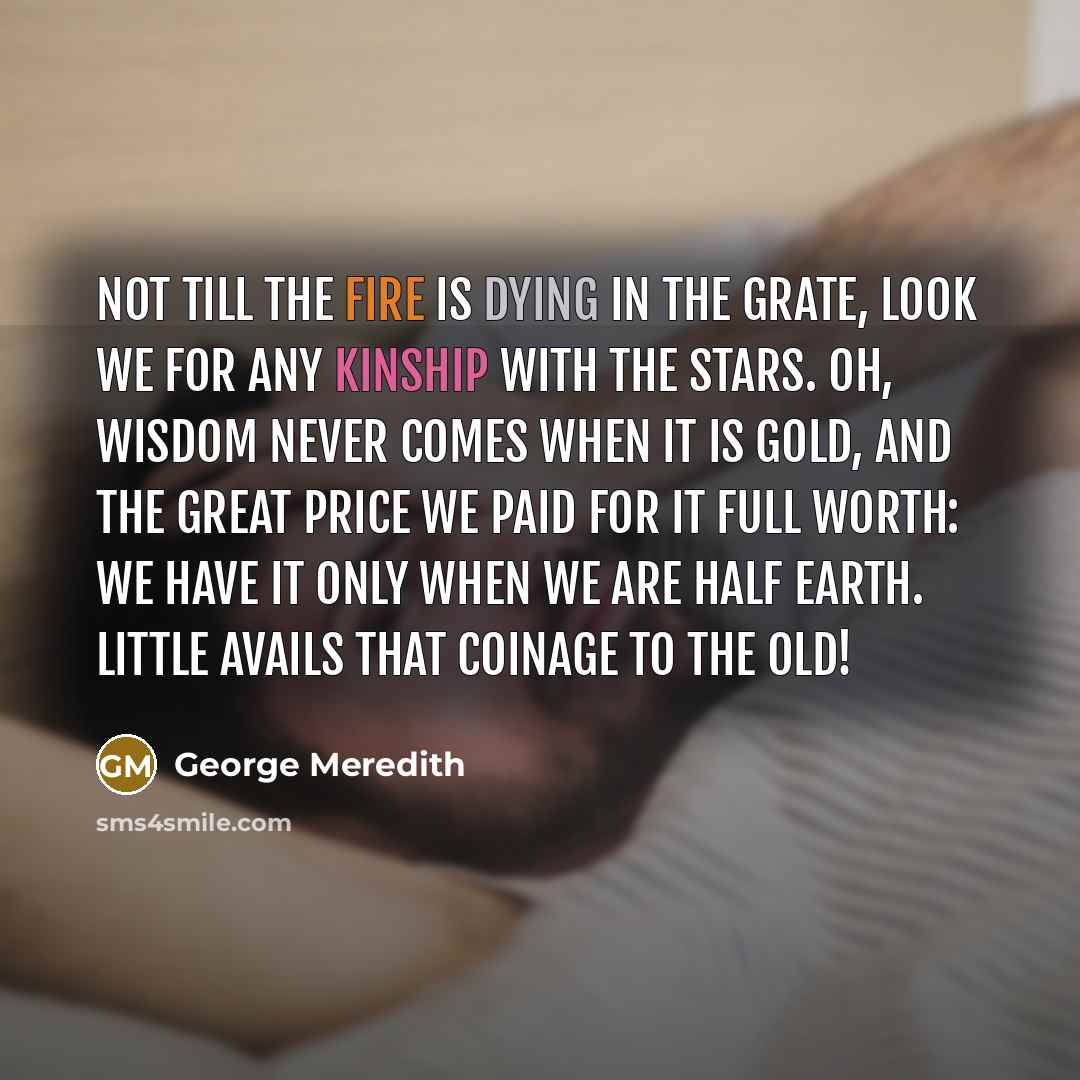 “Not till the fire is dying in the grate, Look we for any kinship with the stars. Oh, wisdom never comes when it is gold, And the great price we paid for it full worth: We have it only when we are half earth. Little avails that coinage to the old!” quote by George Meredith