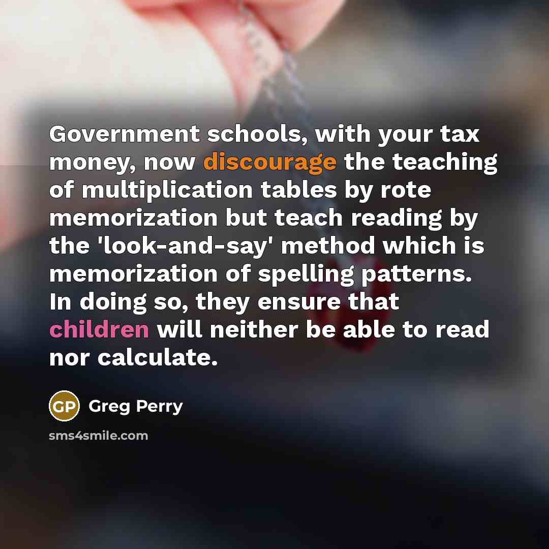 “Government schools, with your tax money, now discourage the teaching of multiplication tables by rote memorization but teach reading by the 'look-and-say' method which is memorization of spelling patterns. In doing so, they ensure that children will neither be able to read nor calculate.” quote by Greg Perry