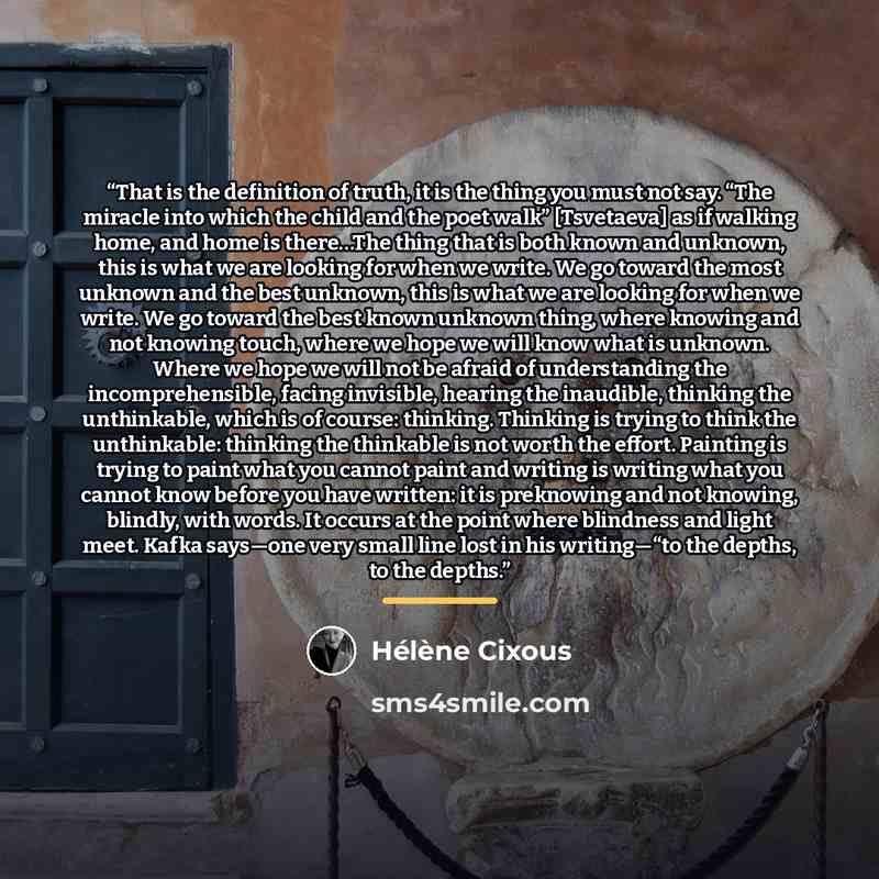 “That is the definition of truth, it is the thing you must not say. “The miracle into which the child and the poet walk” [Tsvetaeva] as if walking home, and home is there…The thing that is both known and unknown, this is what we are looking for when we write. We go toward the most unknown and the…” quote by Hélène Cixous