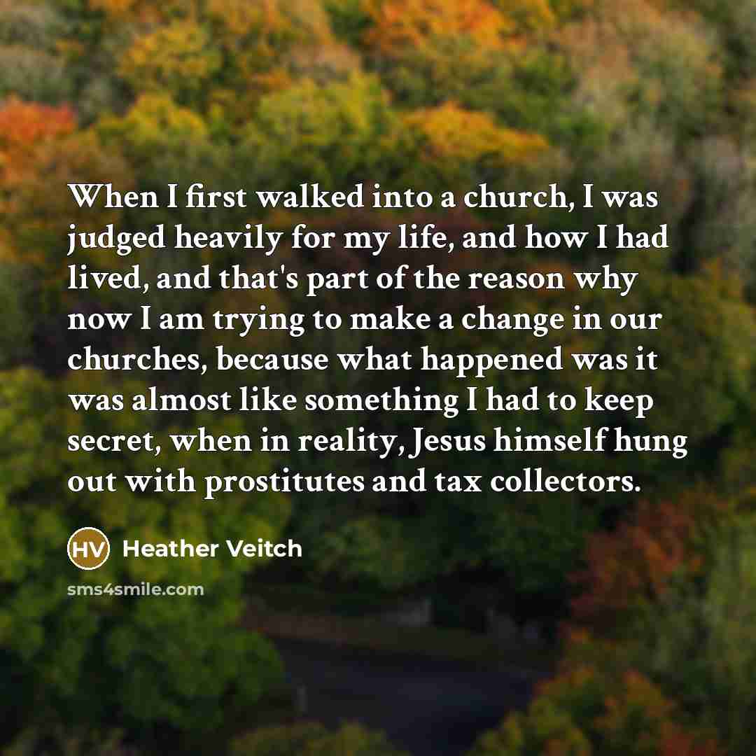 “When I first walked into a church, I was judged heavily for my life, and how I had lived, and that's part of the reason why now I am trying to make a change in our churches, because what happened was it was almost like something I had to keep secret, when in reality, Jesus himself hung out with…” quote by Heather Veitch