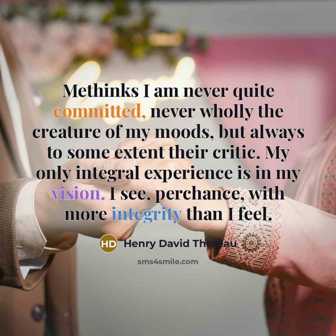“Methinks I am never quite committed, never wholly the creature of my moods, but always to some extent their critic. My only integral experience is in my vision. I see, perchance, with more integrity than I feel.” quote by Henry David Thoreau