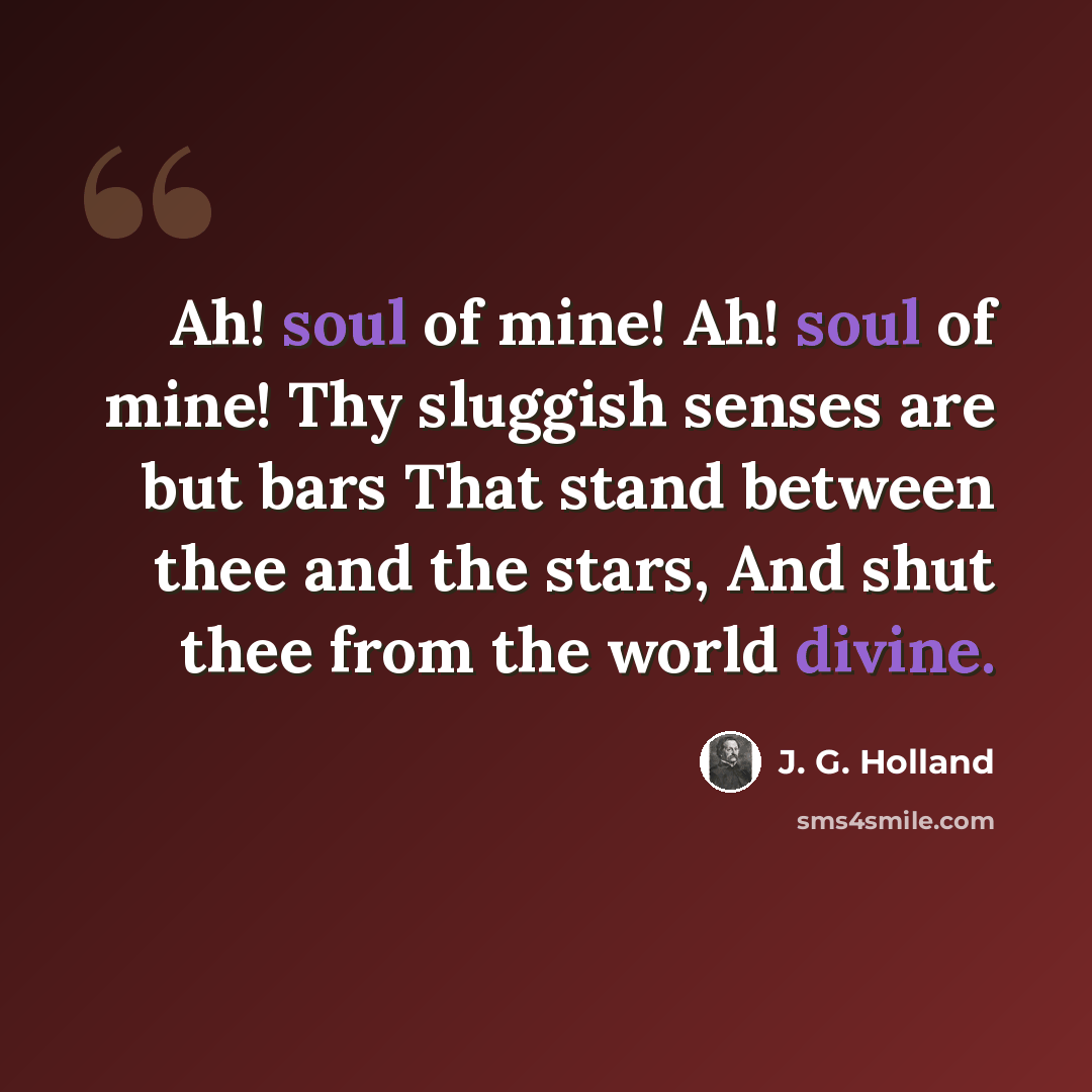 “Ah! soul of mine! Ah! soul of mine! Thy sluggish senses are but bars That stand between thee and the stars, And shut thee from the world divine.” quote by J. G. Holland