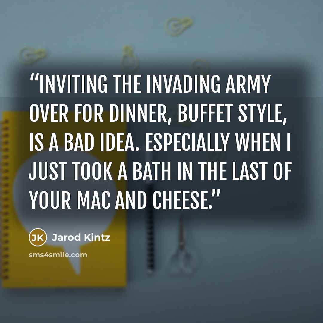 “Inviting the invading army over for dinner, buffet style, is a bad idea. Especially when I just took a bath in the last of your mac and cheese.” quote by Jarod Kintz
