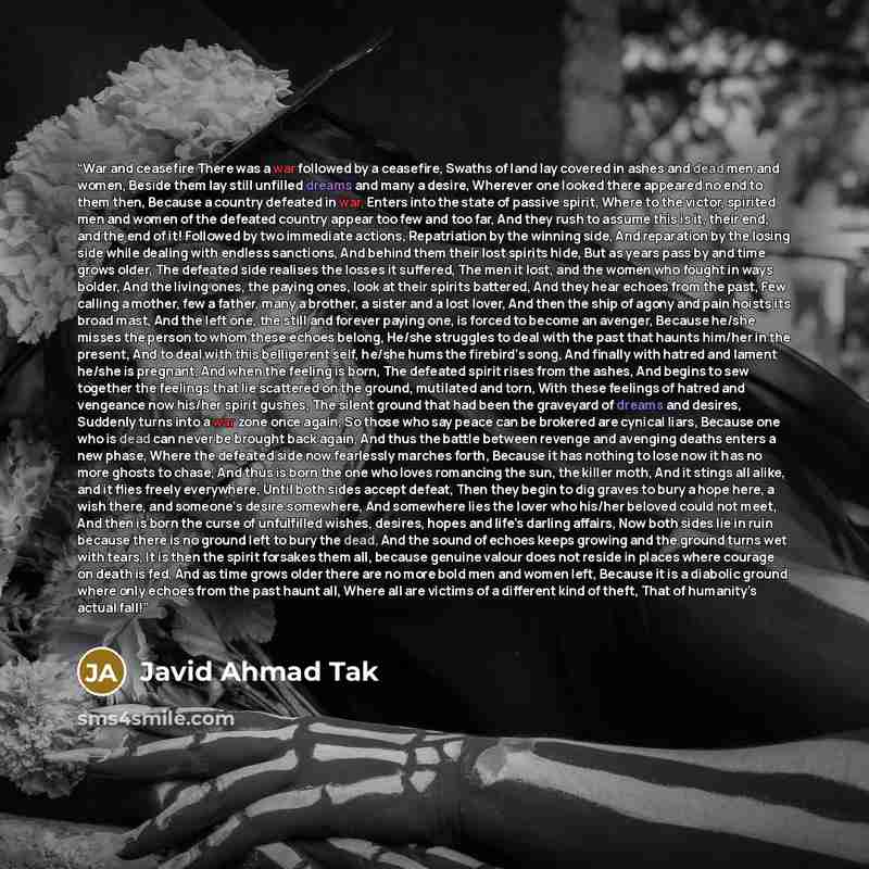 “War and ceasefire There was a war followed by a ceasefire, Swaths of land lay covered in ashes and dead men and women, Beside them lay still unfilled dreams and many a desire, Wherever one looked there appeared no end to them then, Because a country defeated in war, Enters into the state of…” quote by Javid Ahmad Tak