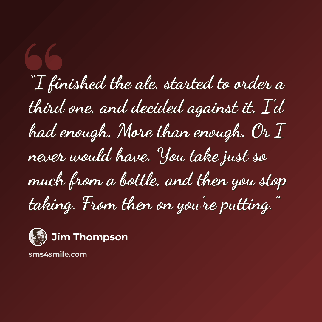 “I finished the ale, started to order a third one, and decided against it. I'd had enough. More than enough. Or I never would have. You take just so much from a bottle, and then you stop taking. From then on you're putting.” quote by Jim Thompson