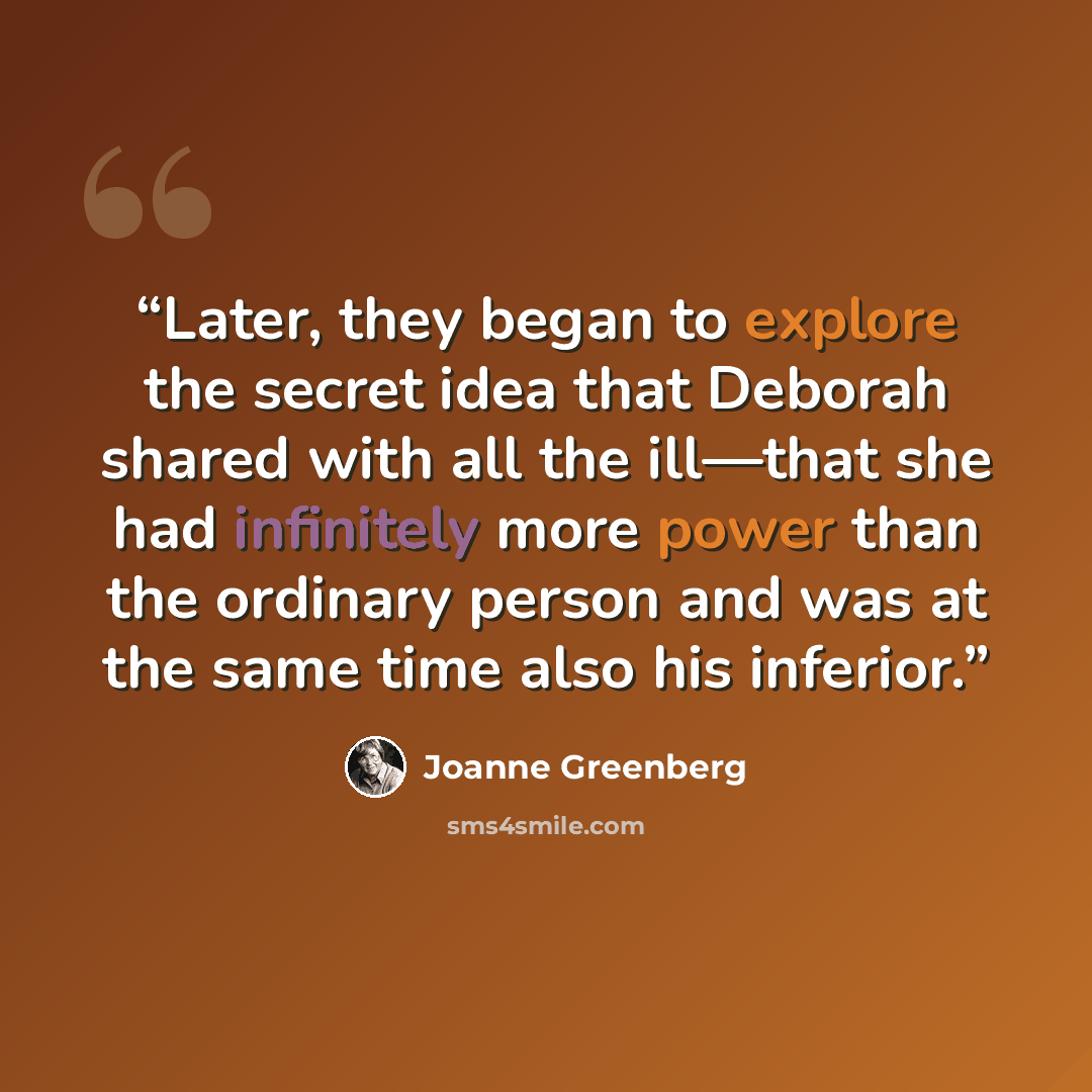 “Later, they began to explore the secret idea that Deborah shared with all the ill—that she had infinitely more power than the ordinary person and was at the same time also his inferior.” quote by Joanne Greenberg