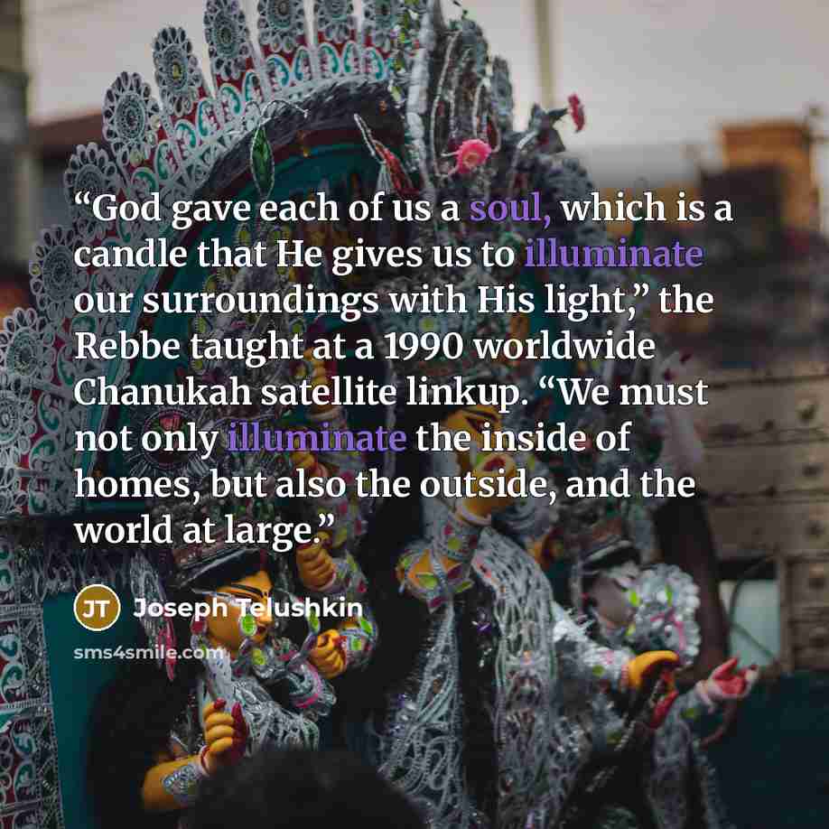 “God gave each of us a soul, which is a candle that He gives us to illuminate our surroundings with His light,” the Rebbe taught at a 1990 worldwide Chanukah satellite linkup. “We must not only illuminate the inside of homes, but also the outside, and the world at large.” quote by Joseph Telushkin