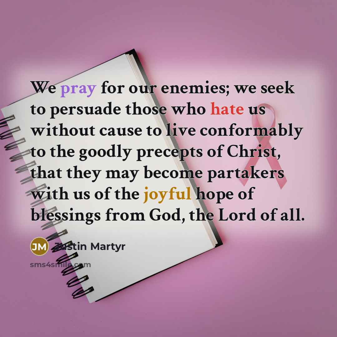 “We pray for our enemies; we seek to persuade those who hate us without cause to live conformably to the goodly precepts of Christ, that they may become partakers with us of the joyful hope of blessings from God, the Lord of all.” quote by Justin Martyr