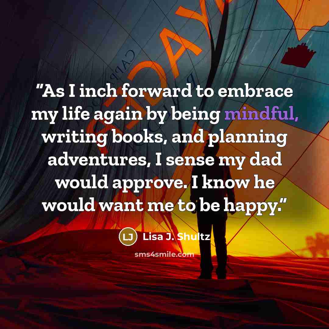“As I inch forward to embrace my life again by being mindful, writing books, and planning adventures, I sense my dad would approve. I know he would want me to be happy.” quote by Lisa J. Shultz