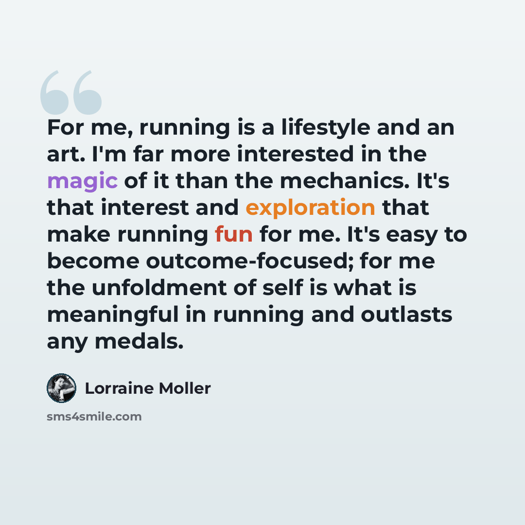 “For me, running is a lifestyle and an art. I'm far more interested in the magic of it than the mechanics. It's that interest and exploration that make running fun for me. It's easy to become outcome-focused; for me the unfoldment of self is what is meaningful in running and outlasts any medals.” quote by Lorraine Moller