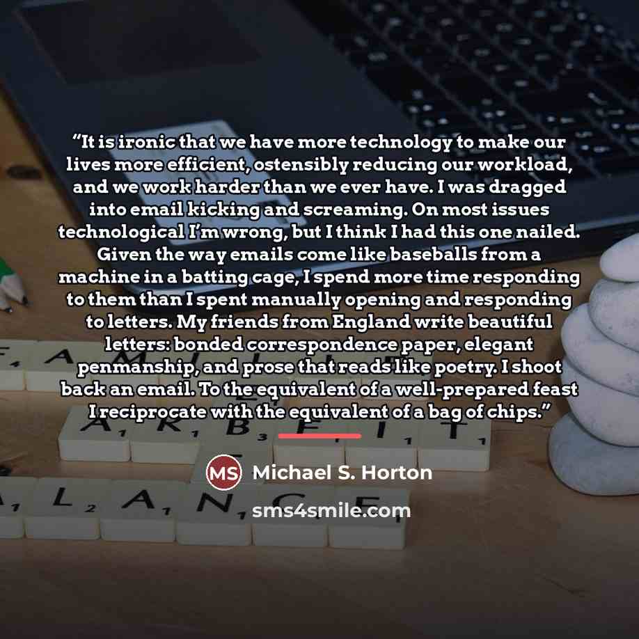 “It is ironic that we have more technology to make our lives more efficient, ostensibly reducing our workload, and we work harder than we ever have. I was dragged into email kicking and screaming. On most issues technological I’m wrong, but I think I had this one nailed. Given the way emails come…” quote by Michael S. Horton