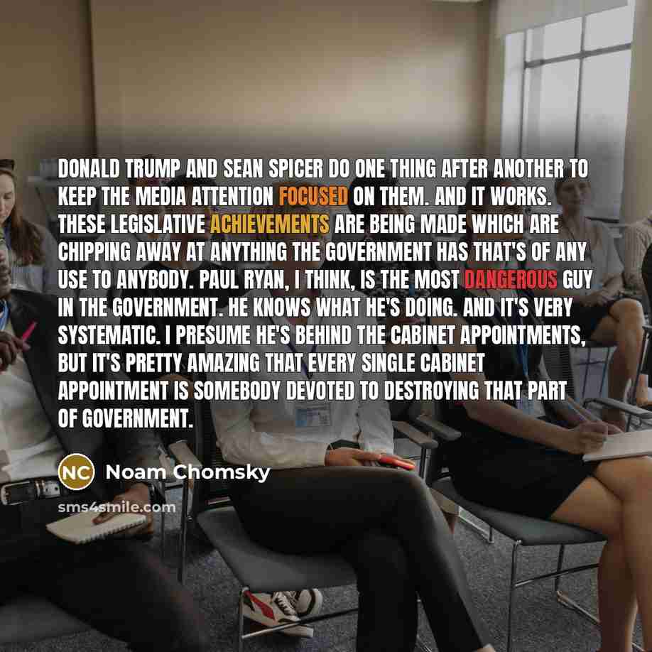 “Donald Trump and Sean Spicer do one thing after another to keep the media attention focused on them. And it works. These legislative achievements are being made which are chipping away at anything the government has that's of any use to anybody. Paul Ryan, I think, is the most dangerous guy in the…” quote by Noam Chomsky