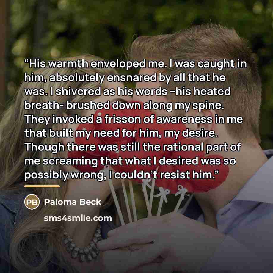 “His warmth enveloped me. I was caught in him, absolutely ensnared by all that he was. I shivered as his words –his heated breath- brushed down along my spine. They invoked a frisson of awareness in me that built my need for him, my desire. Though there was still the rational part of me screaming…” quote by Paloma Beck