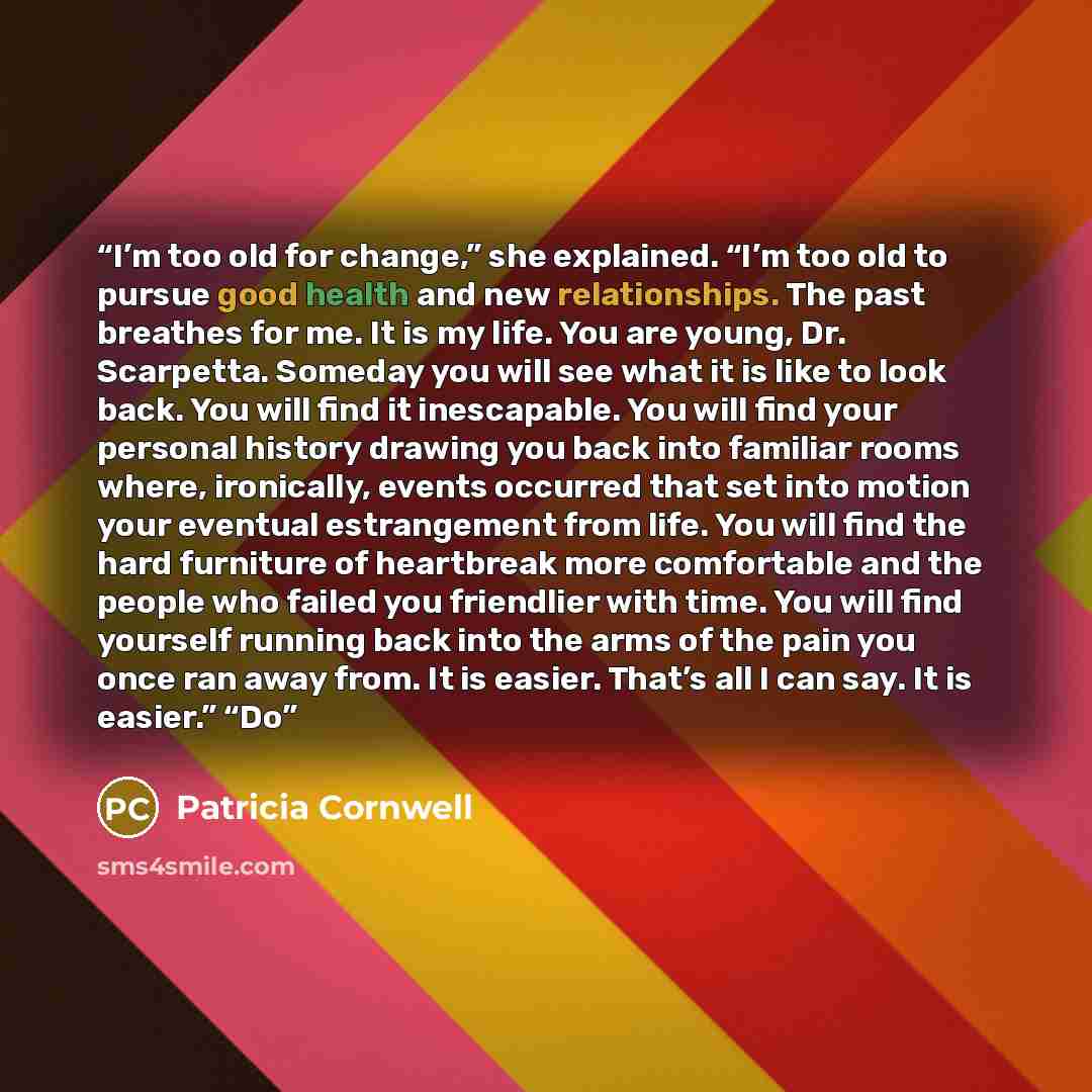 “I’m too old for change,” she explained. “I’m too old to pursue good health and new relationships. The past breathes for me. It is my life. You are young, Dr. Scarpetta. Someday you will see what it is like to look back. You will find it inescapable. You will find your personal history drawing you…” quote by Patricia Cornwell