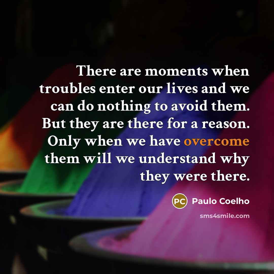 “There are moments when troubles enter our lives and we can do nothing to avoid them. But they are there for a reason. Only when we have overcome them will we understand why they were there.” quote by Paulo Coelho