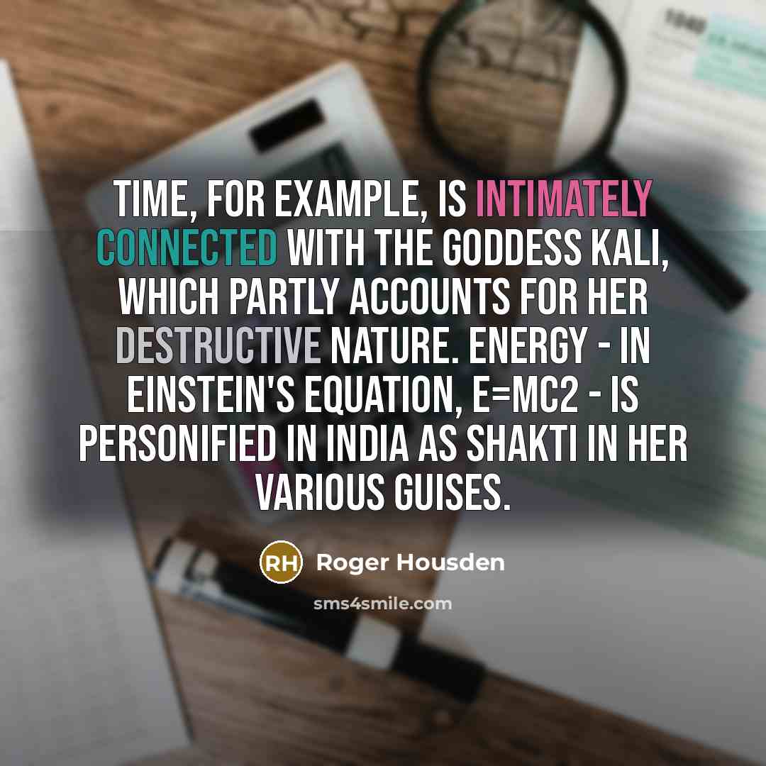 “Time, for example, is intimately connected with the goddess Kali, which partly accounts for her destructive nature. Energy - in Einstein's equation, E=MC2 - is personified in India as Shakti in her various guises.” quote by Roger Housden