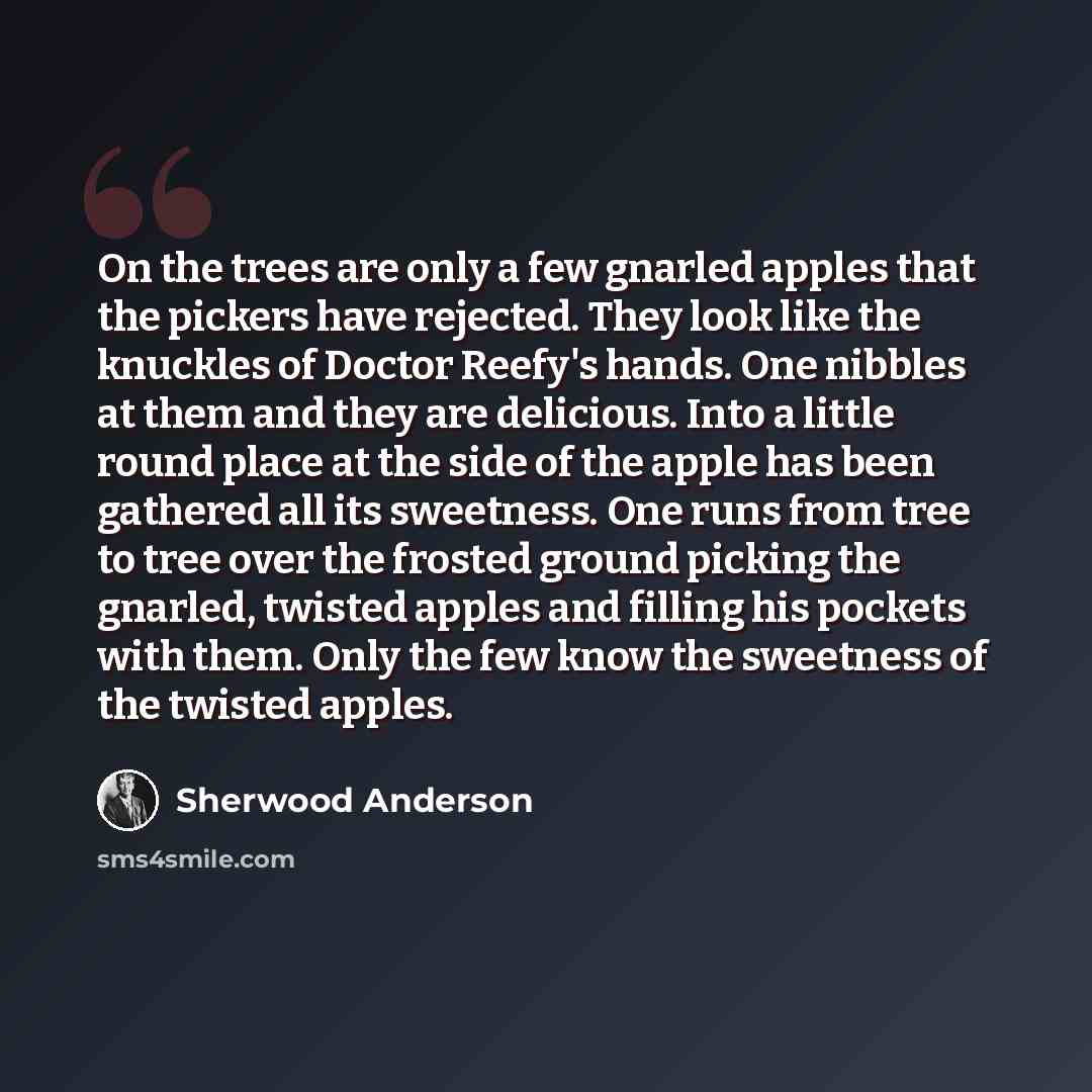 “On the trees are only a few gnarled apples that the pickers have rejected. They look like the knuckles of Doctor Reefy's hands. One nibbles at them and they are delicious. Into a little round place at the side of the apple has been gathered all its sweetness. One runs from tree to tree over the…” quote by Sherwood Anderson