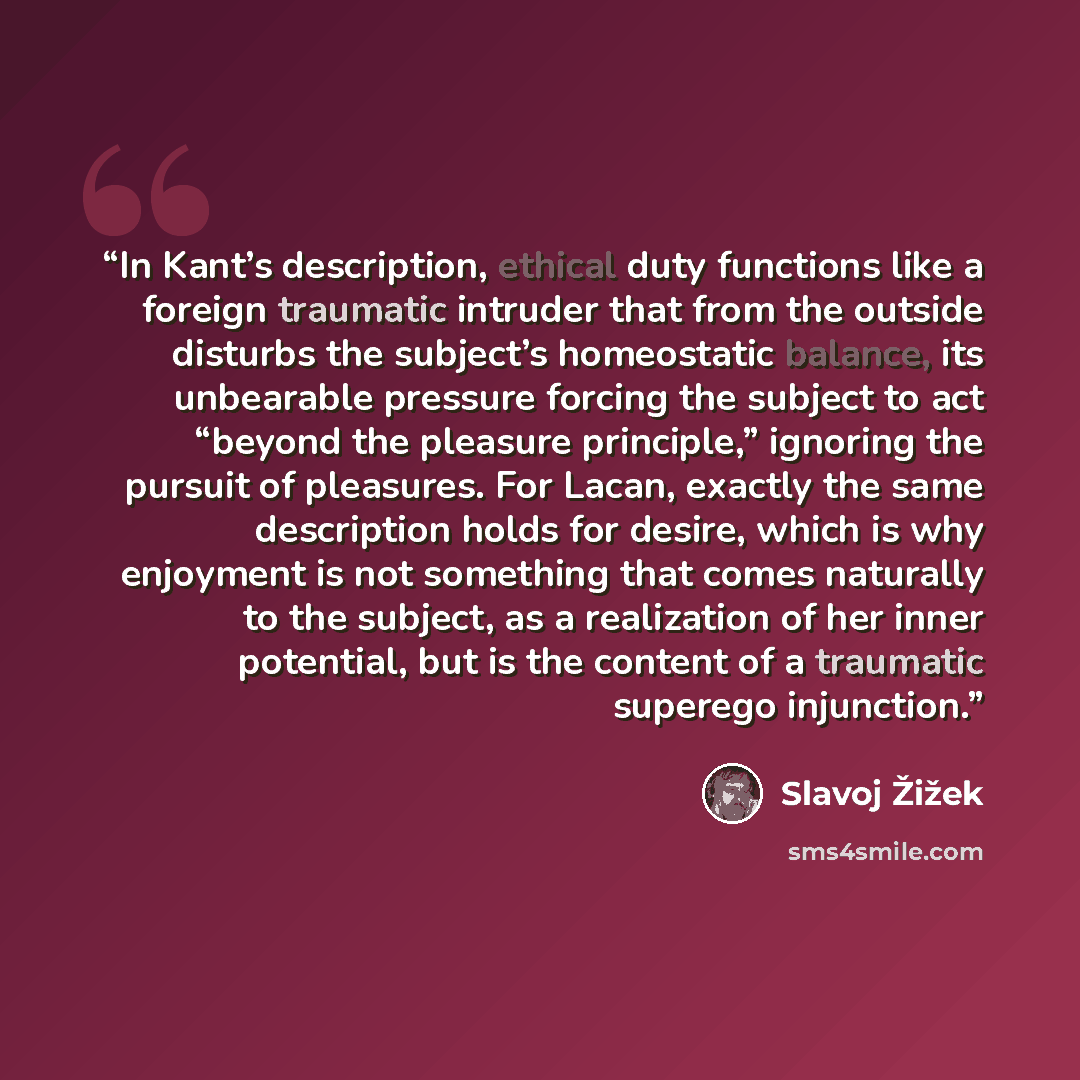 “In Kant’s description, ethical duty functions like a foreign traumatic intruder that from the outside disturbs the subject’s homeostatic balance, its unbearable pressure forcing the subject to act “beyond the pleasure principle,” ignoring the pursuit of pleasures. For Lacan, exactly the same…” quote by Slavoj Žižek