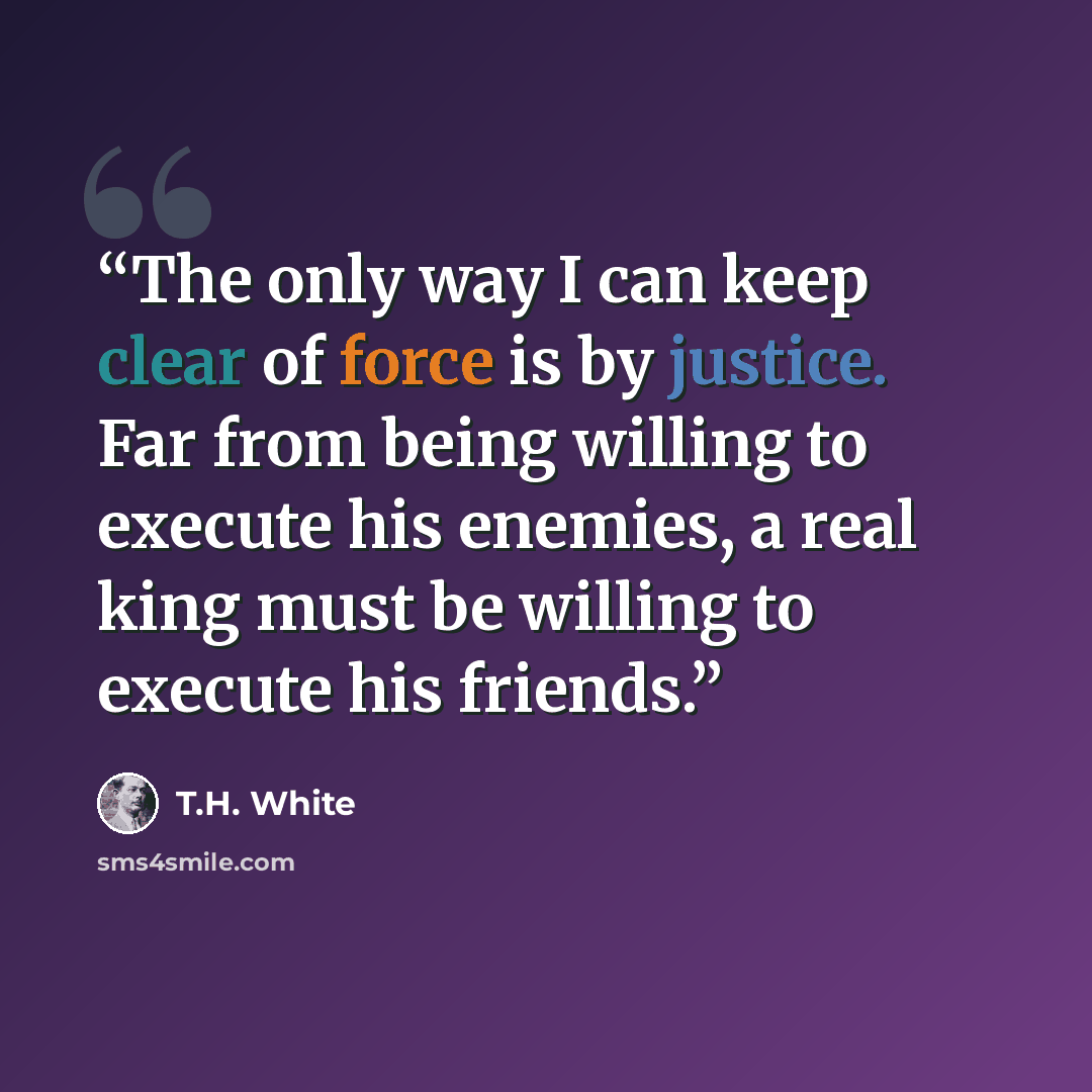 “The only way I can keep clear of force is by justice. Far from being willing to execute his enemies, a real king must be willing to execute his friends.” quote by T.H. White