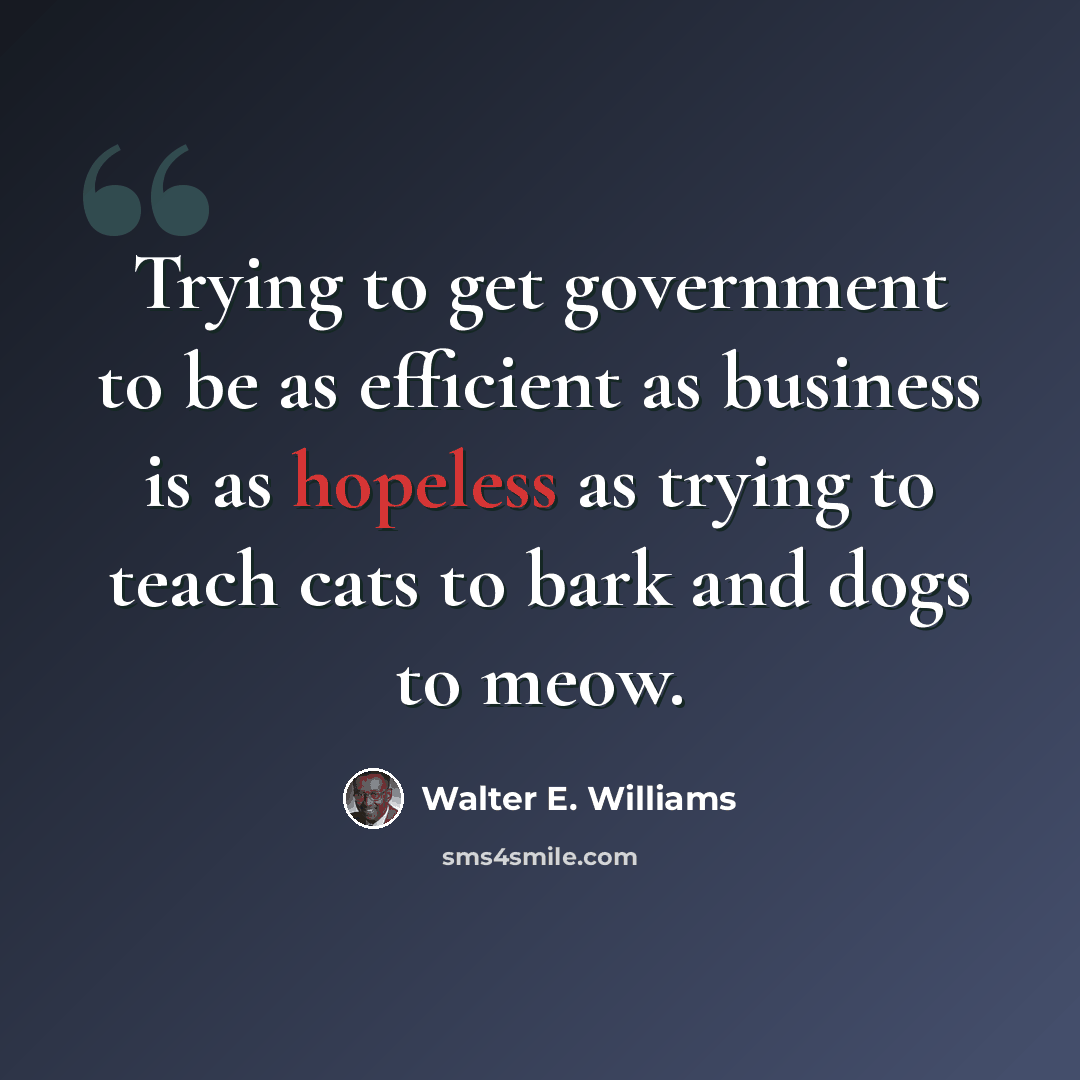 “Trying to get government to be as efficient as business is as hopeless as trying to teach cats to bark and dogs to meow.” quote by Walter E. Williams