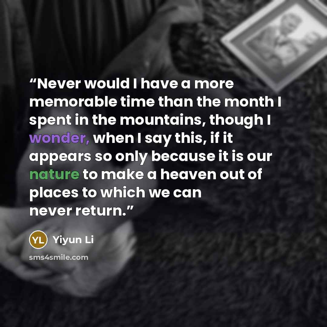 “Never would I have a more memorable time than the month I spent in the mountains, though I wonder, when I say this, if it appears so only because it is our nature to make a heaven out of places to which we can never return.” quote by Yiyun Li