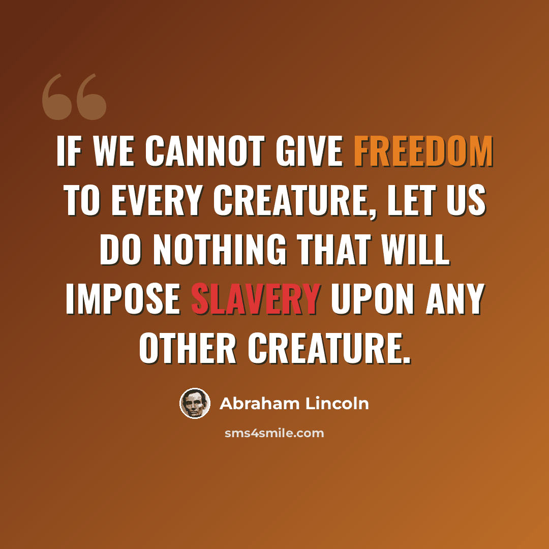 “If we cannot give freedom to every creature, let us do nothing that will impose slavery upon any other creature.” quote by Abraham Lincoln