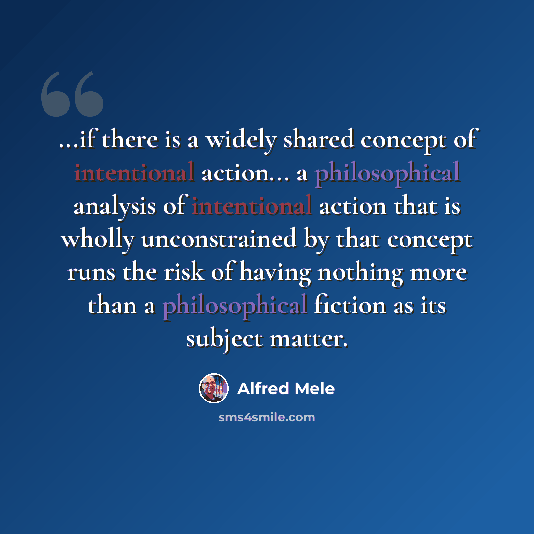 “...if there is a widely shared concept of intentional action... a philosophical analysis of intentional action that is wholly unconstrained by that concept runs the risk of having nothing more than a philosophical fiction as its subject matter.” quote by Alfred Mele