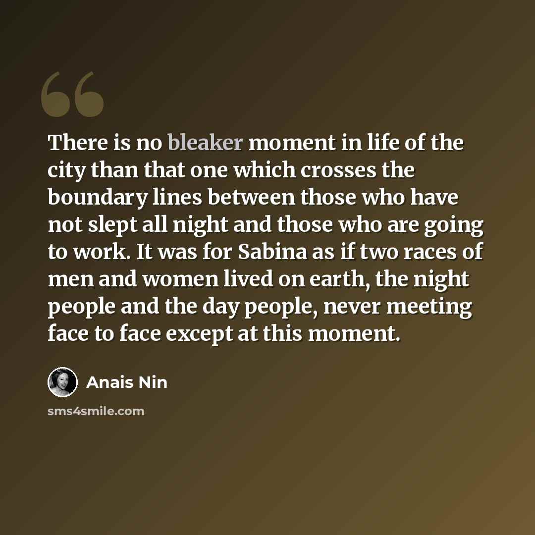 “There is no bleaker moment in life of the city than that one which crosses the boundary lines between those who have not slept all night and those who are going to work. It was for Sabina as if two races of men and women lived on earth, the night people and the day people, never meeting face to…” quote by Anais Nin