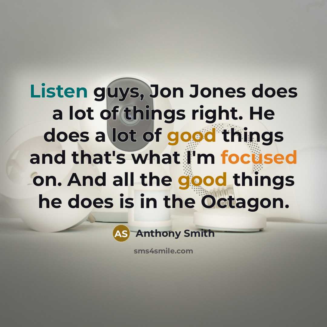 “Listen guys, Jon Jones does a lot of things right. He does a lot of good things and that's what I'm focused on. And all the good things he does is in the Octagon.” quote by Anthony Smith