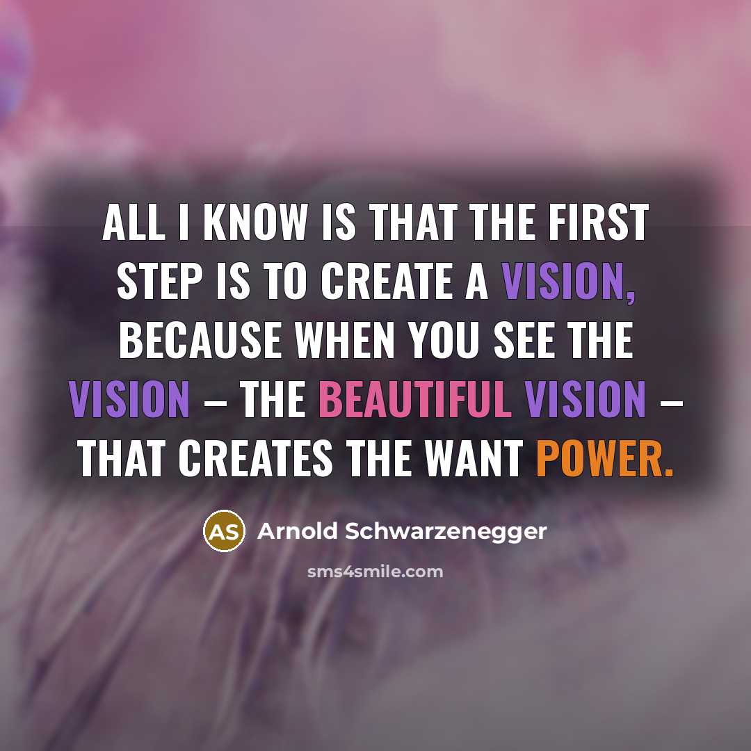 “All I know is that the first step is to create a vision, because when you see the vision – the beautiful vision – that creates the want power.” quote by Arnold Schwarzenegger