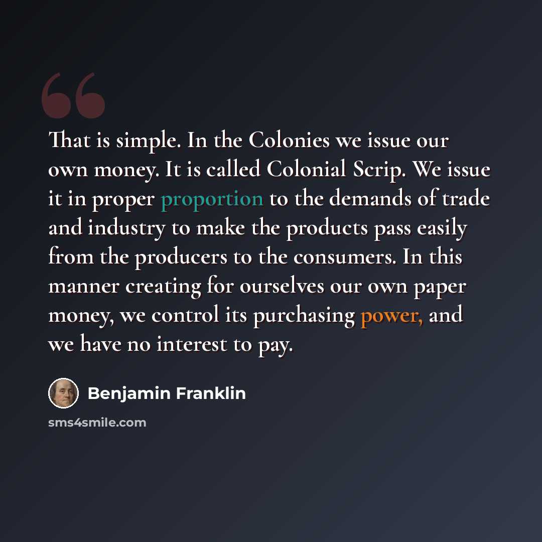 “That is simple. In the Colonies we issue our own money. It is called Colonial Scrip. We issue it in proper proportion to the demands of trade and industry to make the products pass easily from the producers to the consumers. In this manner creating for ourselves our own paper money, we control its…” quote by Benjamin Franklin
