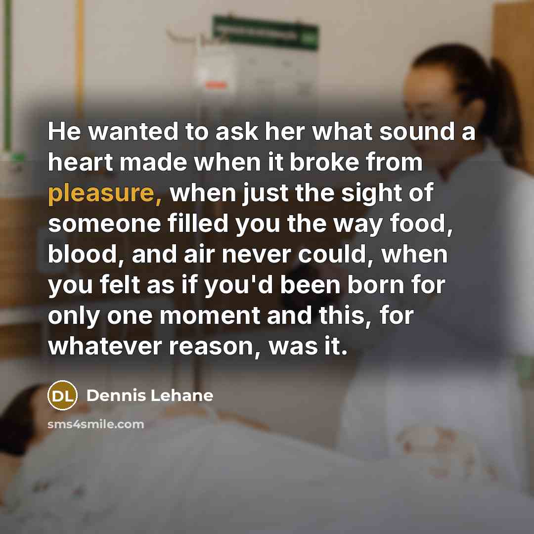 “He wanted to ask her what sound a heart made when it broke from pleasure, when just the sight of someone filled you the way food, blood, and air never could, when you felt as if you'd been born for only one moment and this, for whatever reason, was it.” quote by Dennis Lehane